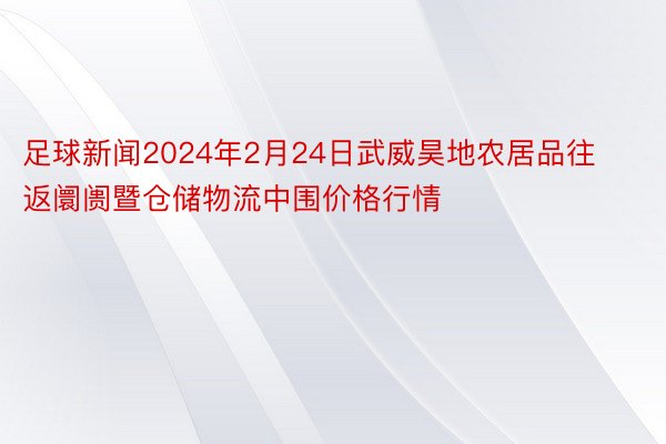 足球新闻2024年2月24日武威昊地农居品往返阛阓暨仓储物流中围价格行情